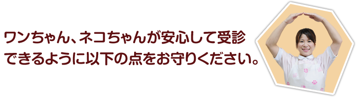 ワンちゃん、ネコちゃんが安心して受診できるように以下の点をお守りください。