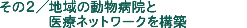 その2／地域の動物病院と医療ネットワークを構築