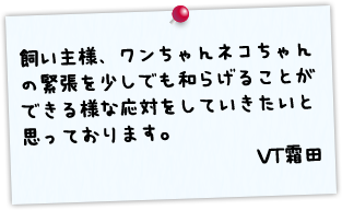 飼い主様、ワンちゃんネコちゃんの緊張を少しでも和らげることができる様な応対をしていきたいと思っております。 VT霜田