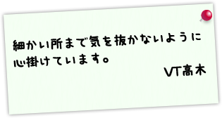 細かい所まで気を抜かないように心掛けています。 VT高木