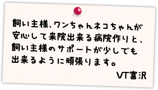 飼い主様、ワンちゃんネコちゃんが安心して来院出来る病院作りと、飼い主様のサポートが少しでも出来るように頑張ります。 VT富沢