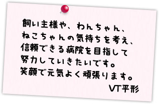 飼い主様や、わんちゃん、ねこちゃんの気持ちを考え、信頼できる病院を目指して努力していきたいです。笑顔で元気よく頑張ります。VT平形