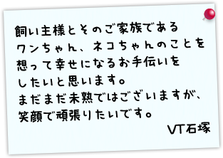 飼い主様とそのご家族であるワンちゃん、ネコちゃんのことを想って幸せになるお手伝いをしたいと思います。まだまだ未熟ではございますが、笑顔で頑張りたいです。 VT石塚