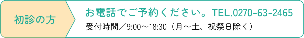 初診の方 お電話でご予約ください。TEL.0270-63-2465 受付時間／9:00〜19:00（月〜土、祝祭日除く）