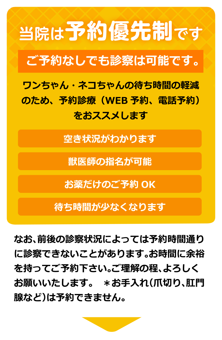 当院は予約優先制です　ご予約なしでも診察は可能です。　ワンちゃん・ネコちゃんの待ち時間の軽減のため、予約診療（WEB予約、電話予約）をおススメします　空き状況がわかります　獣医師の指名が可能　お薬だけのご予約OK　待ち時間が少なくなります　なお、前後の診察状況によっては予約時間通りに診察できないことがあります。お時間に余裕を持ってご予約下さい。ご理解の程、よろしくお願いいたします。　＊お手入れ（爪切り、肛門腺など）は予約できません。