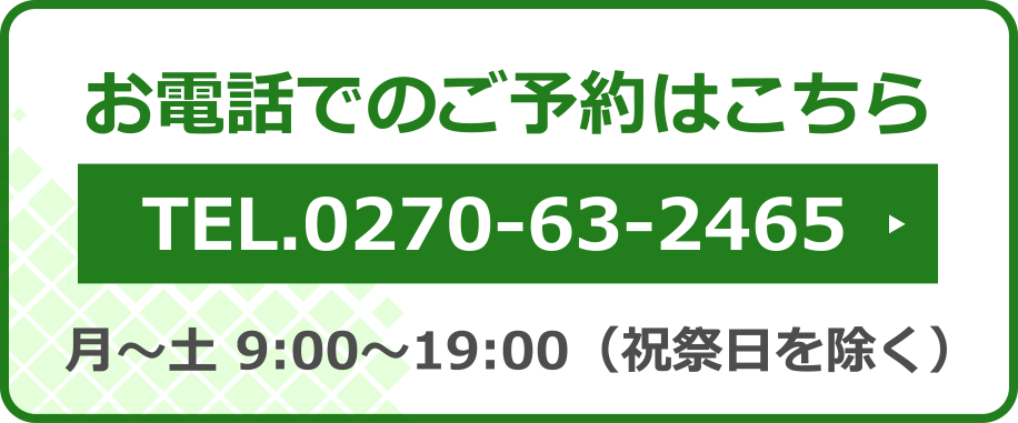 お電話でのご予約はこちら　TEL.0270-63-2465　月〜土 9:00〜19:00（祝祭日を除く）