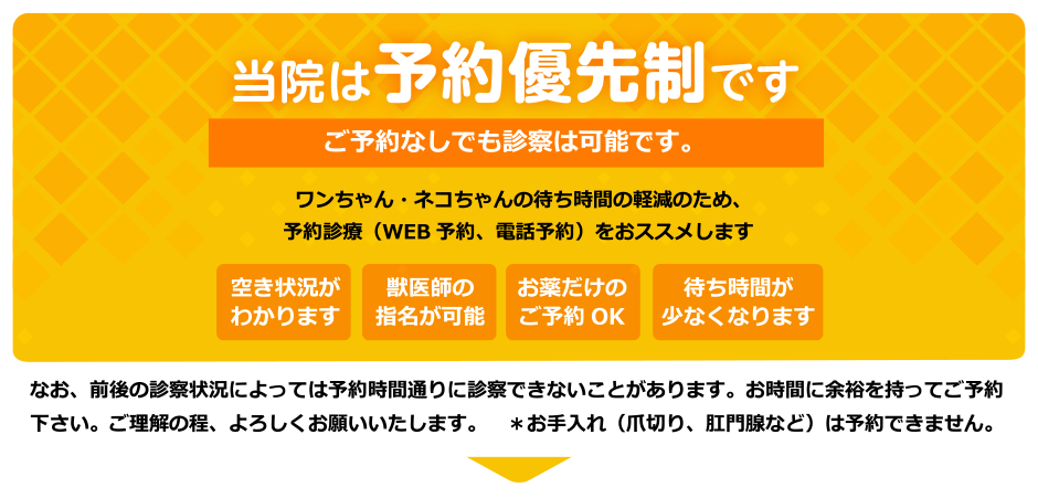 当院は予約優先制です　ご予約なしでも診察は可能です。　ワンちゃん・ネコちゃんの待ち時間の軽減のため、予約診療（WEB予約、電話予約）をおススメします　空き状況がわかります　獣医師の指名が可能　お薬だけのご予約OK　待ち時間が少なくなります　なお、前後の診察状況によっては予約時間通りに診察できないことがあります。お時間に余裕を持ってご予約下さい。ご理解の程、よろしくお願いいたします。　＊お手入れ（爪切り、肛門腺など）は予約できません。