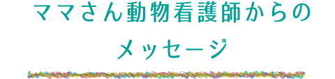 ママさん動物看護師からのメッセージ